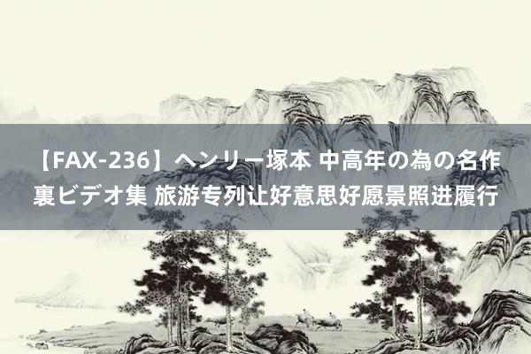 【FAX-236】ヘンリー塚本 中高年の為の名作裏ビデオ集 旅游专列让好意思好愿景照进履行