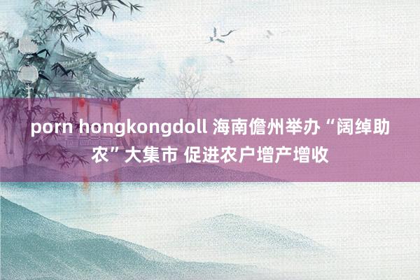 porn hongkongdoll 海南儋州举办“阔绰助农”大集市 促进农户增产增收