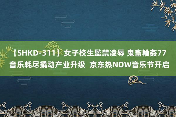 【SHKD-311】女子校生監禁凌辱 鬼畜輪姦77 音乐耗尽撬动产业升级  京东热NOW音乐节开启