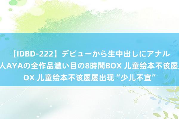 【IDBD-222】デビューから生中出しにアナルまで！最強の芸能人AYAの全作品濃い目の8時間BOX 儿童绘本不该屡屡出现“少儿不宜”