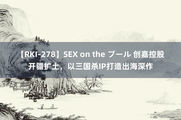 【RKI-278】SEX on the プール 创嘉控股开疆扩土，以三国杀IP打造出海深作