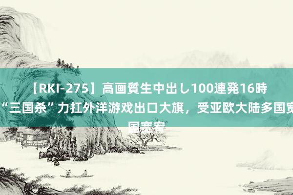 【RKI-275】高画質生中出し100連発16時間 “三国杀”力扛外洋游戏出口大旗，受亚欧大陆多国宽宥