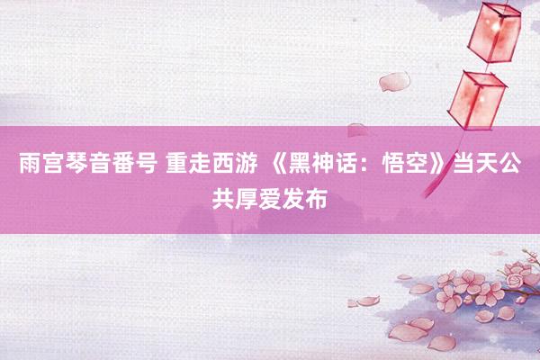 雨宫琴音番号 重走西游 《黑神话：悟空》当天公共厚爱发布