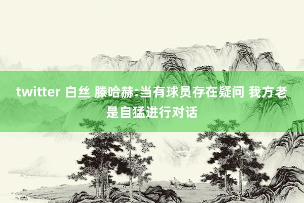 twitter 白丝 滕哈赫:当有球员存在疑问 我方老是自猛进行对话