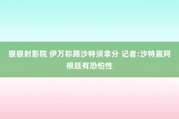 狠狠射影院 伊万称踢沙特须拿分 记者:沙特赢阿根廷有恐怕性