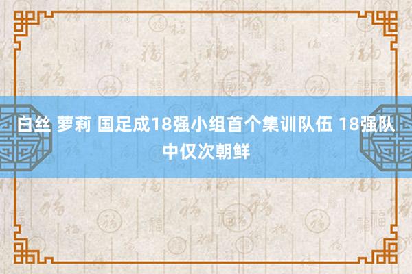 白丝 萝莉 国足成18强小组首个集训队伍 18强队中仅次朝鲜