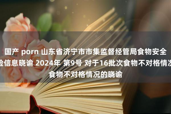 国产 porn 山东省济宁市市集监督经管局食物安全监督抽检信息晓谕 2024年 第9号 对于16批次食物不对格情况的晓谕