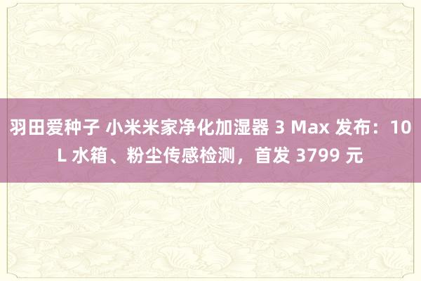 羽田爱种子 小米米家净化加湿器 3 Max 发布：10L 水箱、粉尘传感检测，首发 3799 元