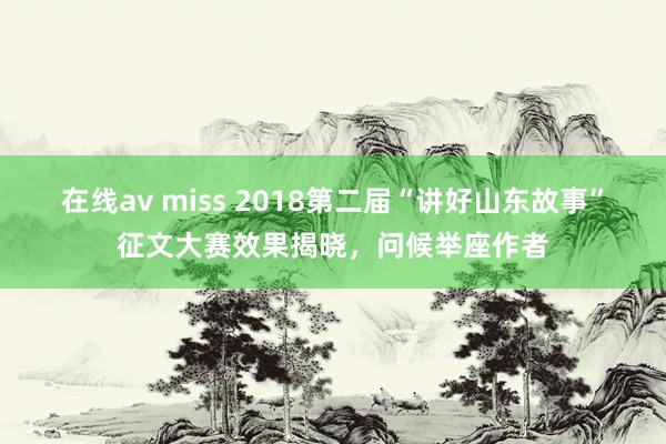 在线av miss 2018第二届“讲好山东故事”征文大赛效果揭晓，问候举座作者