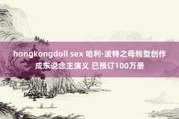 hongkongdoll sex 哈利·波特之母转型创作成东说念主演义 已预订100万册