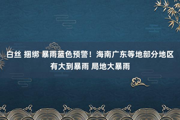 白丝 捆绑 暴雨蓝色预警！海南广东等地部分地区有大到暴雨 局地大暴雨