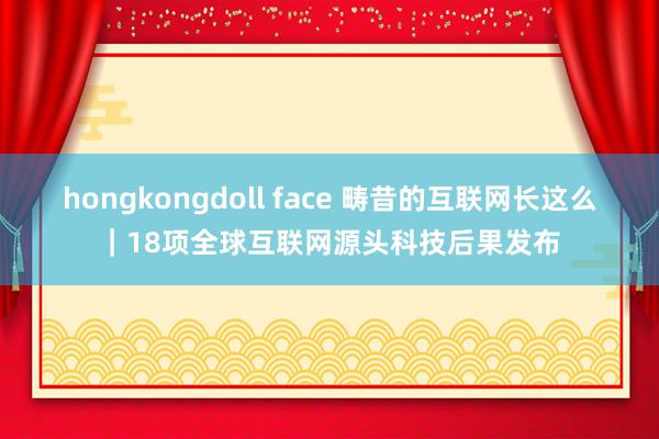 hongkongdoll face 畴昔的互联网长这么｜18项全球互联网源头科技后果发布