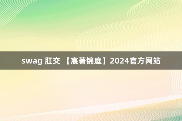 swag 肛交 【宸著锦庭】2024官方网站