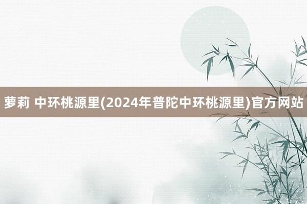 萝莉 中环桃源里(2024年普陀中环桃源里)官方网站