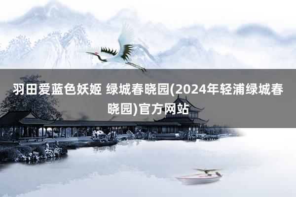 羽田爱蓝色妖姬 绿城春晓园(2024年轻浦绿城春晓园)官方网站