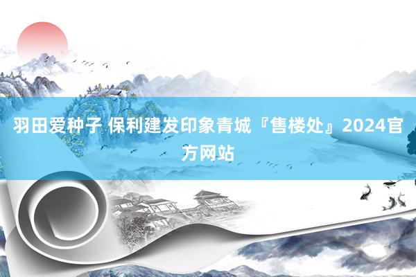 羽田爱种子 保利建发印象青城『售楼处』2024官方网站