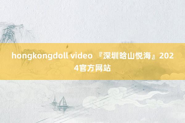 hongkongdoll video 『深圳晗山悦海』2024官方网站