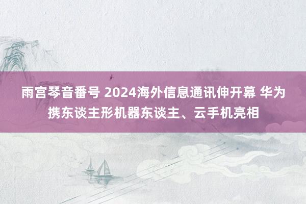 雨宫琴音番号 2024海外信息通讯伸开幕 华为携东谈主形机器东谈主、云手机亮相